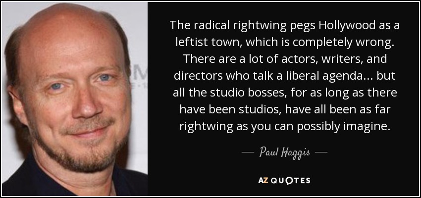The radical rightwing pegs Hollywood as a leftist town, which is completely wrong. There are a lot of actors, writers, and directors who talk a liberal agenda... but all the studio bosses, for as long as there have been studios, have all been as far rightwing as you can possibly imagine. - Paul Haggis