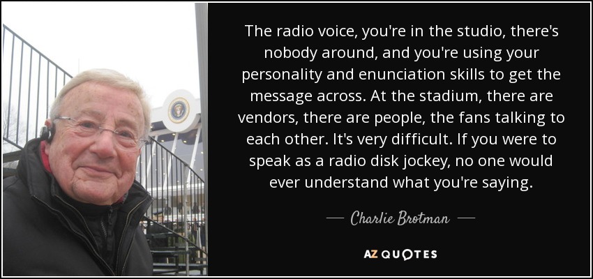 The radio voice, you're in the studio, there's nobody around, and you're using your personality and enunciation skills to get the message across. At the stadium, there are vendors, there are people, the fans talking to each other. It's very difficult. If you were to speak as a radio disk jockey, no one would ever understand what you're saying. - Charlie Brotman