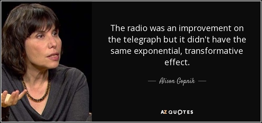 The radio was an improvement on the telegraph but it didn't have the same exponential, transformative effect. - Alison Gopnik