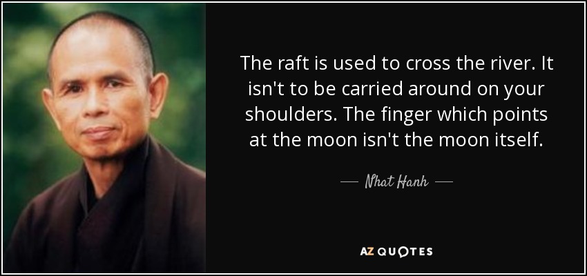 The raft is used to cross the river. It isn't to be carried around on your shoulders. The finger which points at the moon isn't the moon itself. - Nhat Hanh