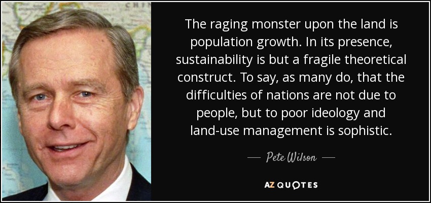 The raging monster upon the land is population growth. In its presence, sustainability is but a fragile theoretical construct. To say, as many do, that the difficulties of nations are not due to people, but to poor ideology and land-use management is sophistic. - Pete Wilson