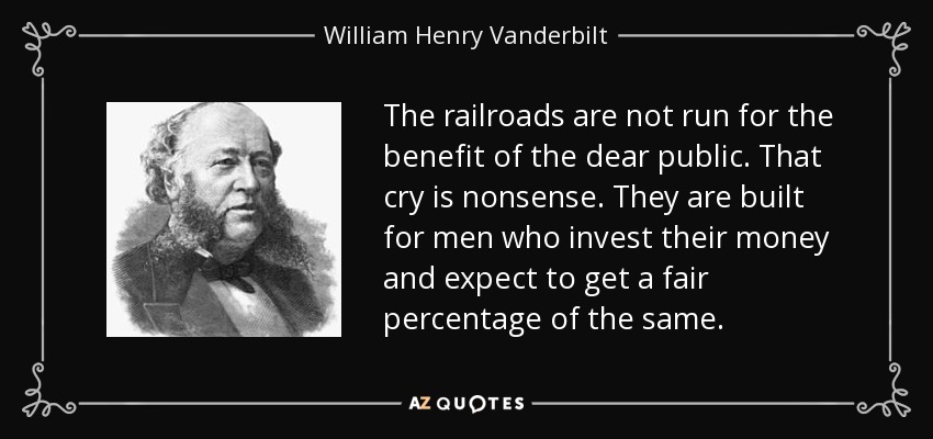 The railroads are not run for the benefit of the dear public. That cry is nonsense. They are built for men who invest their money and expect to get a fair percentage of the same. - William Henry Vanderbilt