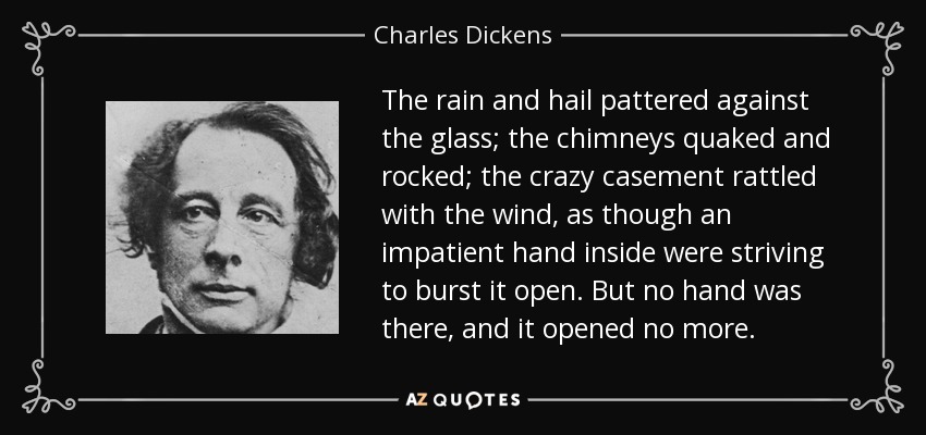 The rain and hail pattered against the glass; the chimneys quaked and rocked; the crazy casement rattled with the wind, as though an impatient hand inside were striving to burst it open. But no hand was there, and it opened no more. - Charles Dickens
