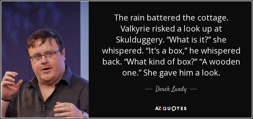 The rain battered the cottage. Valkyrie risked a look up at Skulduggery. “What is it?” she whispered. “It’s a box,” he whispered back. “What kind of box?” “A wooden one.” She gave him a look. - Derek Landy