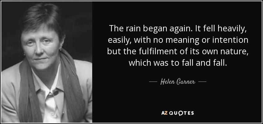 The rain began again. It fell heavily, easily, with no meaning or intention but the fulfilment of its own nature, which was to fall and fall. - Helen Garner