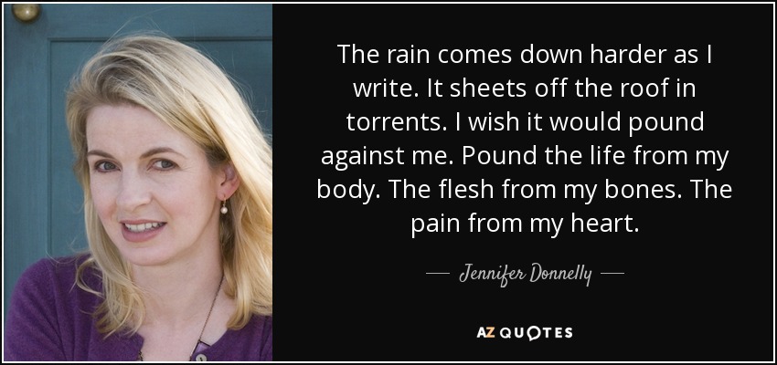 The rain comes down harder as I write. It sheets off the roof in torrents. I wish it would pound against me. Pound the life from my body. The flesh from my bones. The pain from my heart. - Jennifer Donnelly