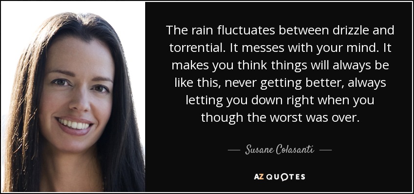The rain fluctuates between drizzle and torrential. It messes with your mind. It makes you think things will always be like this, never getting better, always letting you down right when you though the worst was over. - Susane Colasanti