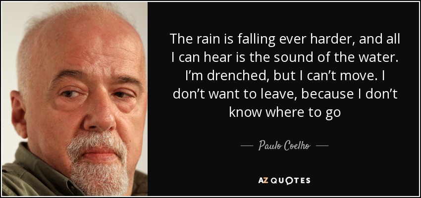 The rain is falling ever harder, and all I can hear is the sound of the water. I’m drenched, but I can’t move. I don’t want to leave, because I don’t know where to go - Paulo Coelho