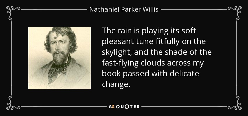 The rain is playing its soft pleasant tune fitfully on the skylight, and the shade of the fast-flying clouds across my book passed with delicate change. - Nathaniel Parker Willis