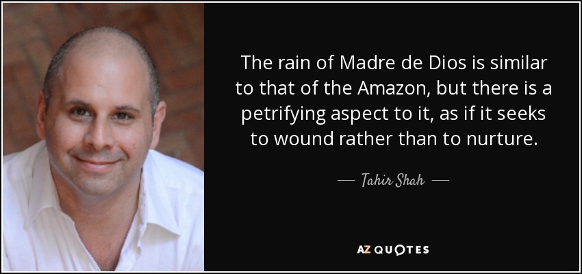 The rain of Madre de Dios is similar to that of the Amazon, but there is a petrifying aspect to it, as if it seeks to wound rather than to nurture. - Tahir Shah