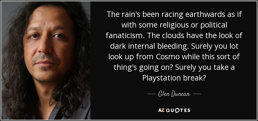 The rain's been racing earthwards as if with some religious or political fanaticism. The clouds have the look of dark internal bleeding. Surely you lot look up from Cosmo while this sort of thing's going on? Surely you take a Playstation break? - Glen Duncan