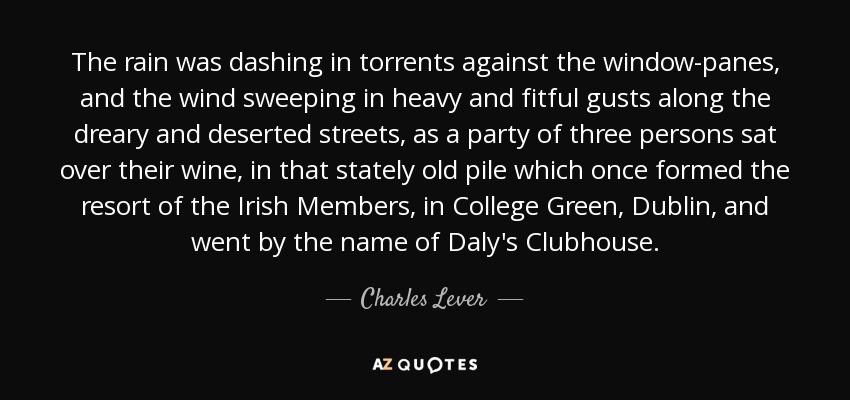 The rain was dashing in torrents against the window-panes, and the wind sweeping in heavy and fitful gusts along the dreary and deserted streets, as a party of three persons sat over their wine, in that stately old pile which once formed the resort of the Irish Members, in College Green, Dublin, and went by the name of Daly's Clubhouse. - Charles Lever