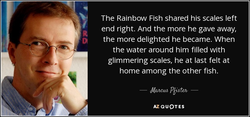 The Rainbow Fish shared his scales left end right. And the more he gave away, the more delighted he became. When the water around him filled with glimmering scales, he at last felt at home among the other fish. - Marcus Pfister