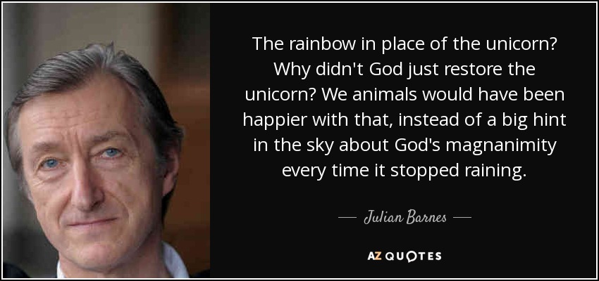 The rainbow in place of the unicorn? Why didn't God just restore the unicorn? We animals would have been happier with that, instead of a big hint in the sky about God's magnanimity every time it stopped raining. - Julian Barnes