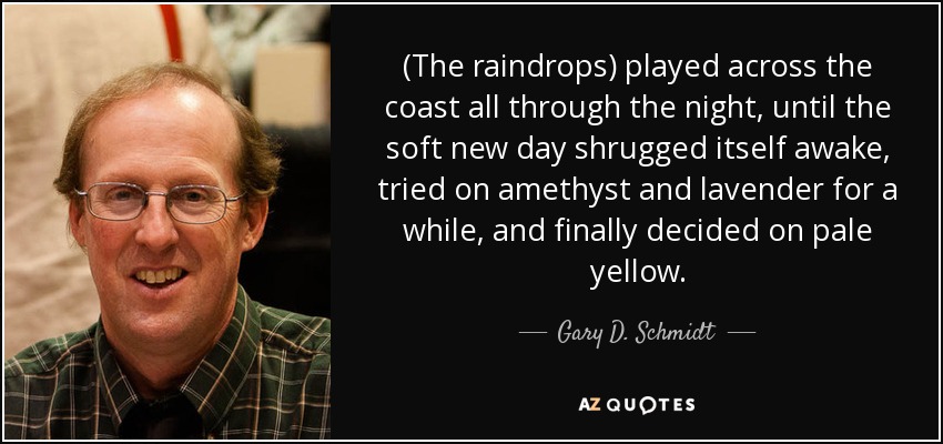 (The raindrops) played across the coast all through the night, until the soft new day shrugged itself awake, tried on amethyst and lavender for a while, and finally decided on pale yellow. - Gary D. Schmidt