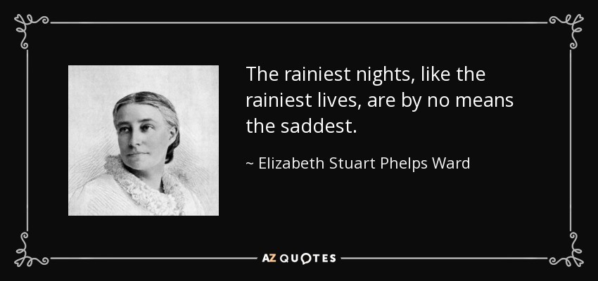 The rainiest nights, like the rainiest lives, are by no means the saddest. - Elizabeth Stuart Phelps Ward