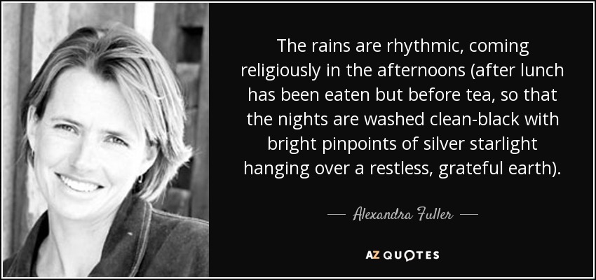 The rains are rhythmic, coming religiously in the afternoons (after lunch has been eaten but before tea, so that the nights are washed clean-black with bright pinpoints of silver starlight hanging over a restless, grateful earth). - Alexandra Fuller