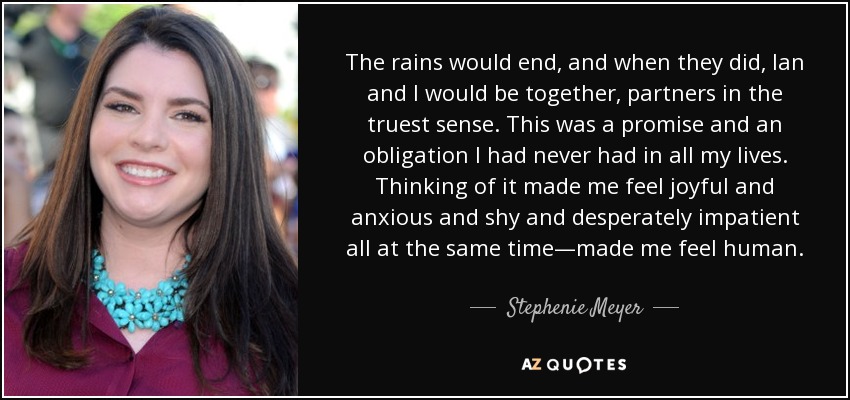 The rains would end, and when they did, Ian and I would be together, partners in the truest sense. This was a promise and an obligation I had never had in all my lives. Thinking of it made me feel joyful and anxious and shy and desperately impatient all at the same time—made me feel human. - Stephenie Meyer