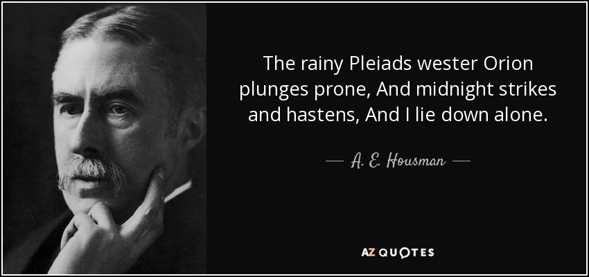 The rainy Pleiads wester Orion plunges prone, And midnight strikes and hastens, And I lie down alone. - A. E. Housman