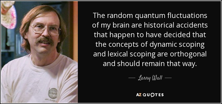 The random quantum fluctuations of my brain are historical accidents that happen to have decided that the concepts of dynamic scoping and lexical scoping are orthogonal and should remain that way. - Larry Wall