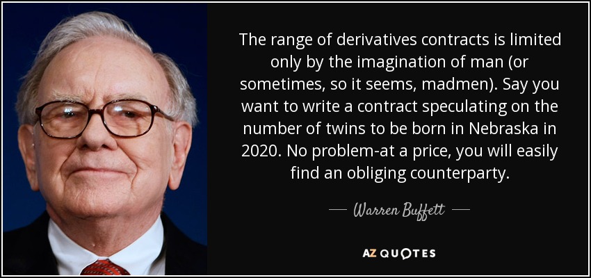 The range of derivatives contracts is limited only by the imagination of man (or sometimes, so it seems, madmen). Say you want to write a contract speculating on the number of twins to be born in Nebraska in 2020. No problem-at a price, you will easily find an obliging counterparty. - Warren Buffett