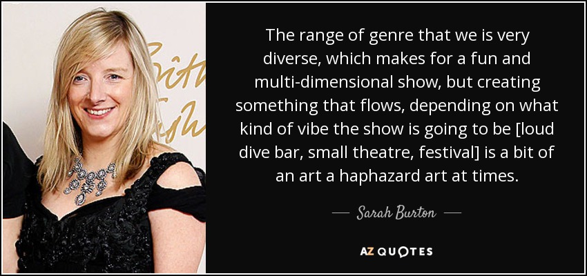 The range of genre that we is very diverse, which makes for a fun and multi-dimensional show, but creating something that flows, depending on what kind of vibe the show is going to be [loud dive bar, small theatre, festival] is a bit of an art a haphazard art at times. - Sarah Burton
