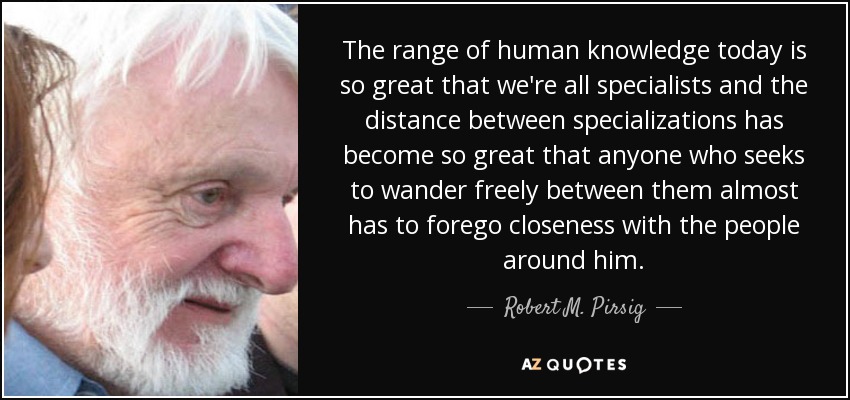 The range of human knowledge today is so great that we're all specialists and the distance between specializations has become so great that anyone who seeks to wander freely between them almost has to forego closeness with the people around him. - Robert M. Pirsig