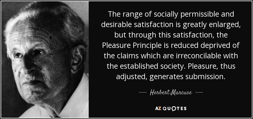 The range of socially permissible and desirable satisfaction is greatly enlarged, but through this satisfaction, the Pleasure Principle is reduced deprived of the claims which are irreconcilable with the established society. Pleasure, thus adjusted, generates submission. - Herbert Marcuse