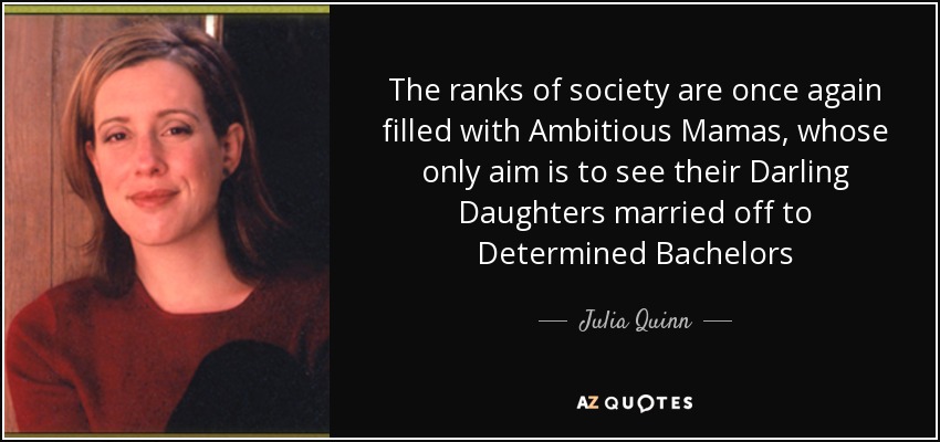 The ranks of society are once again filled with Ambitious Mamas, whose only aim is to see their Darling Daughters married off to Determined Bachelors - Julia Quinn