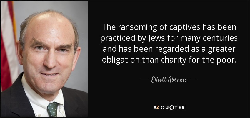 The ransoming of captives has been practiced by Jews for many centuries and has been regarded as a greater obligation than charity for the poor. - Elliott Abrams