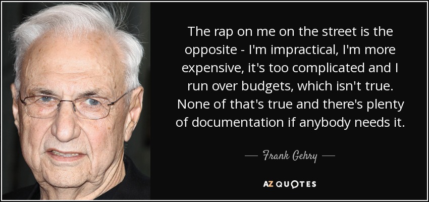The rap on me on the street is the opposite - I'm impractical, I'm more expensive, it's too complicated and I run over budgets, which isn't true. None of that's true and there's plenty of documentation if anybody needs it. - Frank Gehry