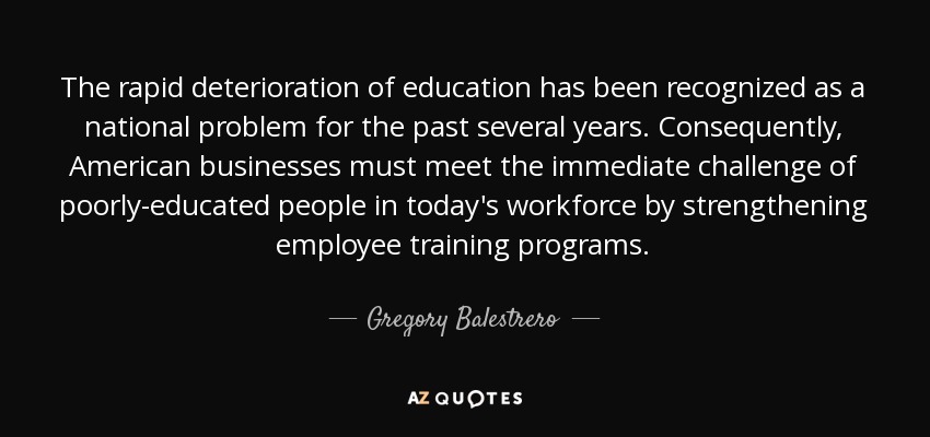 The rapid deterioration of education has been recognized as a national problem for the past several years. Consequently, American businesses must meet the immediate challenge of poorly-educated people in today's workforce by strengthening employee training programs. - Gregory Balestrero