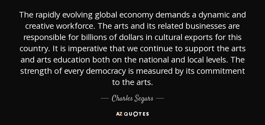 The rapidly evolving global economy demands a dynamic and creative workforce. The arts and its related businesses are responsible for billions of dollars in cultural exports for this country. It is imperative that we continue to support the arts and arts education both on the national and local levels. The strength of every democracy is measured by its commitment to the arts. - Charles Segars