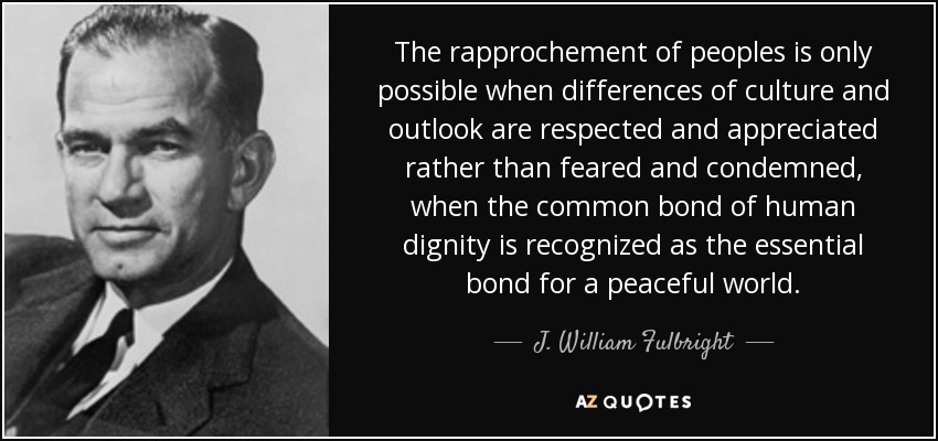The rapprochement of peoples is only possible when differences of culture and outlook are respected and appreciated rather than feared and condemned, when the common bond of human dignity is recognized as the essential bond for a peaceful world. - J. William Fulbright