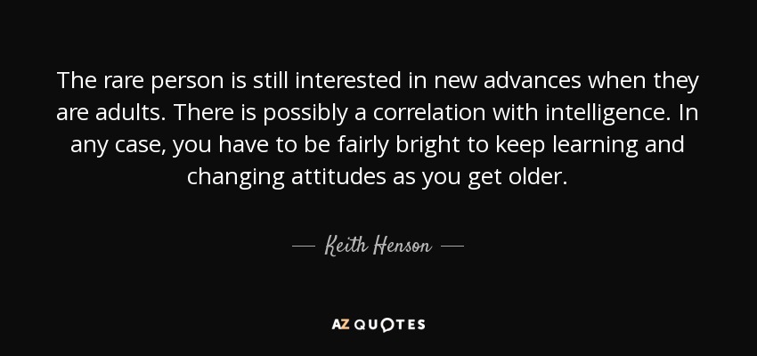 The rare person is still interested in new advances when they are adults. There is possibly a correlation with intelligence. In any case, you have to be fairly bright to keep learning and changing attitudes as you get older. - Keith Henson