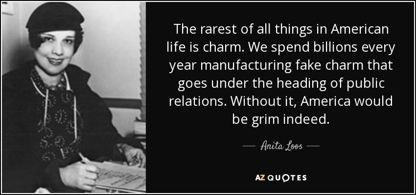 The rarest of all things in American life is charm. We spend billions every year manufacturing fake charm that goes under the heading of public relations. Without it, America would be grim indeed. - Anita Loos