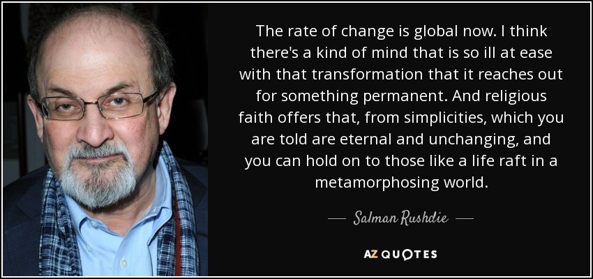 The rate of change is global now. I think there's a kind of mind that is so ill at ease with that transformation that it reaches out for something permanent. And religious faith offers that, from simplicities, which you are told are eternal and unchanging, and you can hold on to those like a life raft in a metamorphosing world. - Salman Rushdie