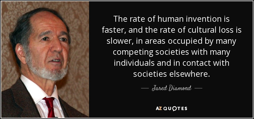 The rate of human invention is faster, and the rate of cultural loss is slower, in areas occupied by many competing societies with many individuals and in contact with societies elsewhere. - Jared Diamond