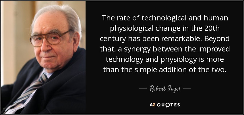 The rate of technological and human physiological change in the 20th century has been remarkable. Beyond that, a synergy between the improved technology and physiology is more than the simple addition of the two. - Robert Fogel