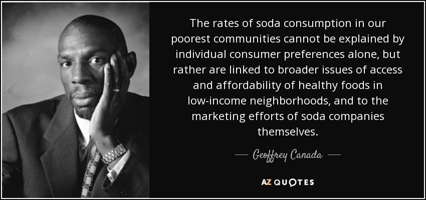 The rates of soda consumption in our poorest communities cannot be explained by individual consumer preferences alone, but rather are linked to broader issues of access and affordability of healthy foods in low-income neighborhoods, and to the marketing efforts of soda companies themselves. - Geoffrey Canada