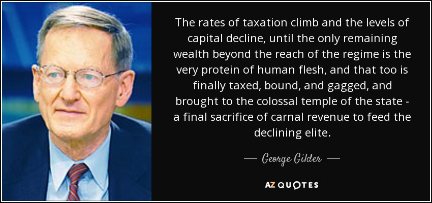 The rates of taxation climb and the levels of capital decline, until the only remaining wealth beyond the reach of the regime is the very protein of human flesh, and that too is finally taxed, bound, and gagged, and brought to the colossal temple of the state - a final sacrifice of carnal revenue to feed the declining elite. - George Gilder