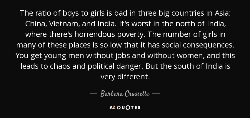 The ratio of boys to girls is bad in three big countries in Asia: China, Vietnam, and India. It's worst in the north of India, where there's horrendous poverty. The number of girls in many of these places is so low that it has social consequences. You get young men without jobs and without women, and this leads to chaos and political danger. But the south of India is very different. - Barbara Crossette