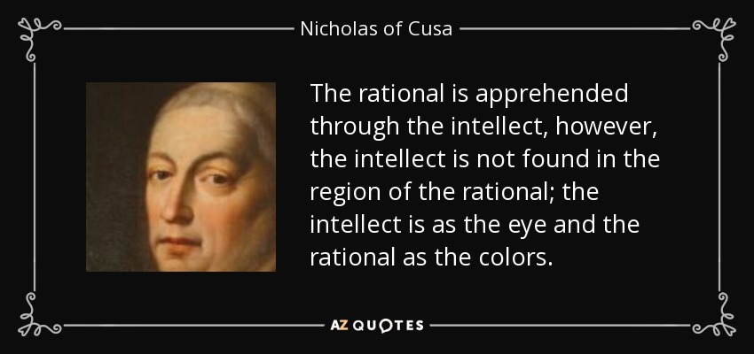The rational is apprehended through the intellect, however, the intellect is not found in the region of the rational; the intellect is as the eye and the rational as the colors. - Nicholas of Cusa