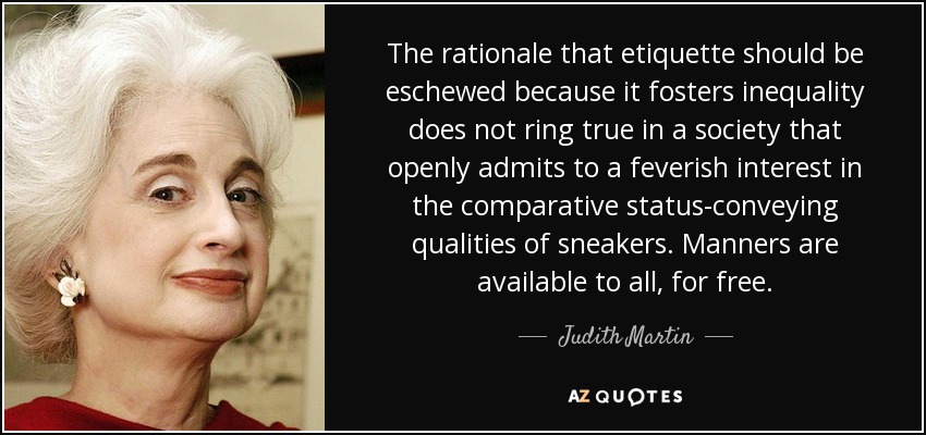 The rationale that etiquette should be eschewed because it fosters inequality does not ring true in a society that openly admits to a feverish interest in the comparative status-conveying qualities of sneakers. Manners are available to all, for free. - Judith Martin