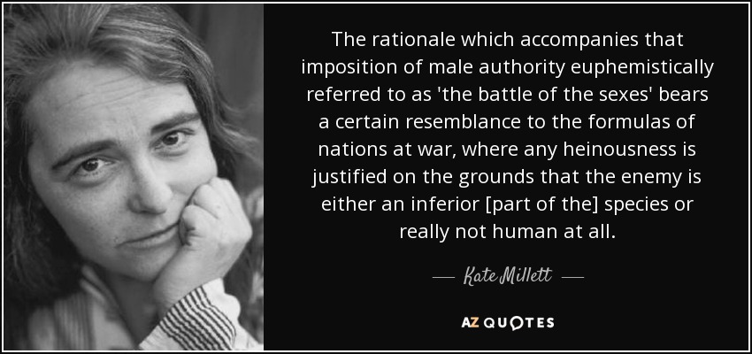 The rationale which accompanies that imposition of male authority euphemistically referred to as 'the battle of the sexes' bears a certain resemblance to the formulas of nations at war, where any heinousness is justified on the grounds that the enemy is either an inferior [part of the] species or really not human at all. - Kate Millett