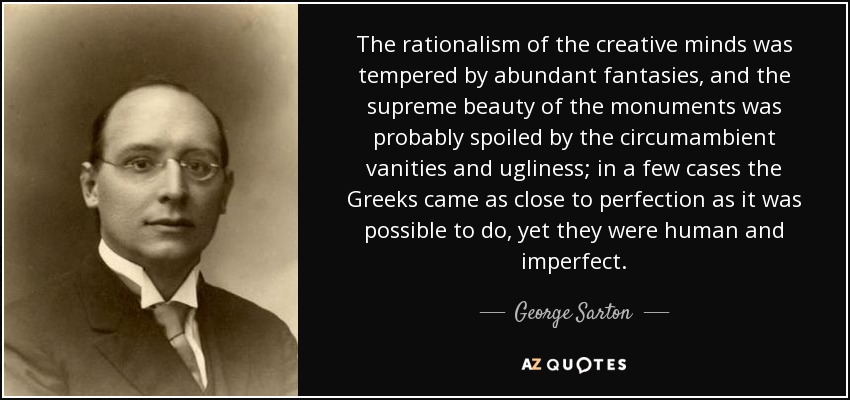 The rationalism of the creative minds was tempered by abundant fantasies, and the supreme beauty of the monuments was probably spoiled by the circumambient vanities and ugliness; in a few cases the Greeks came as close to perfection as it was possible to do, yet they were human and imperfect. - George Sarton