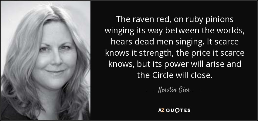 The raven red, on ruby pinions winging its way between the worlds, hears dead men singing. It scarce knows it strength, the price it scarce knows, but its power will arise and the Circle will close. - Kerstin Gier