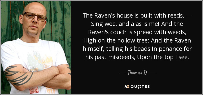 The Raven's house is built with reeds, — Sing woe, and alas is me! And the Raven's couch is spread with weeds, High on the hollow tree; And the Raven himself, telling his beads In penance for his past misdeeds, Upon the top I see. - Thomas D