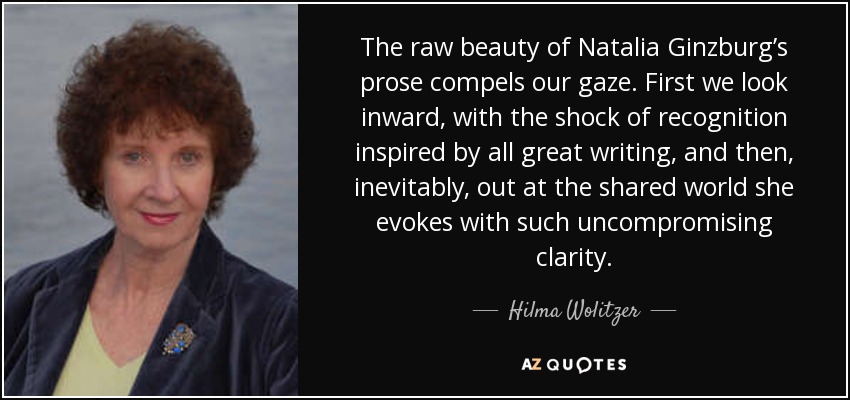The raw beauty of Natalia Ginzburg’s prose compels our gaze. First we look inward, with the shock of recognition inspired by all great writing, and then, inevitably, out at the shared world she evokes with such uncompromising clarity. - Hilma Wolitzer