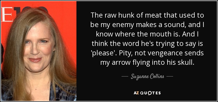 The raw hunk of meat that used to be my enemy makes a sound, and I know where the mouth is. And I think the word he's trying to say is 'please'. Pity, not vengeance sends my arrow flying into his skull. - Suzanne Collins